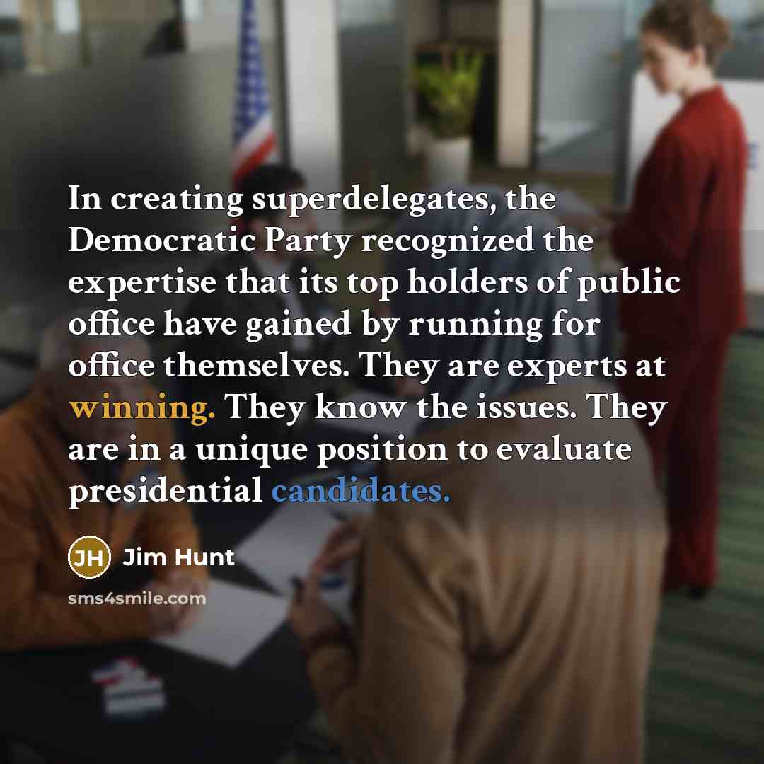 “In creating superdelegates, the Democratic Party recognized the expertise that its top holders of public office have gained by running for office themselves. They are experts at winning. They know the issues. They are in a unique position to evaluate presidential candidates.” quote by Jim Hunt