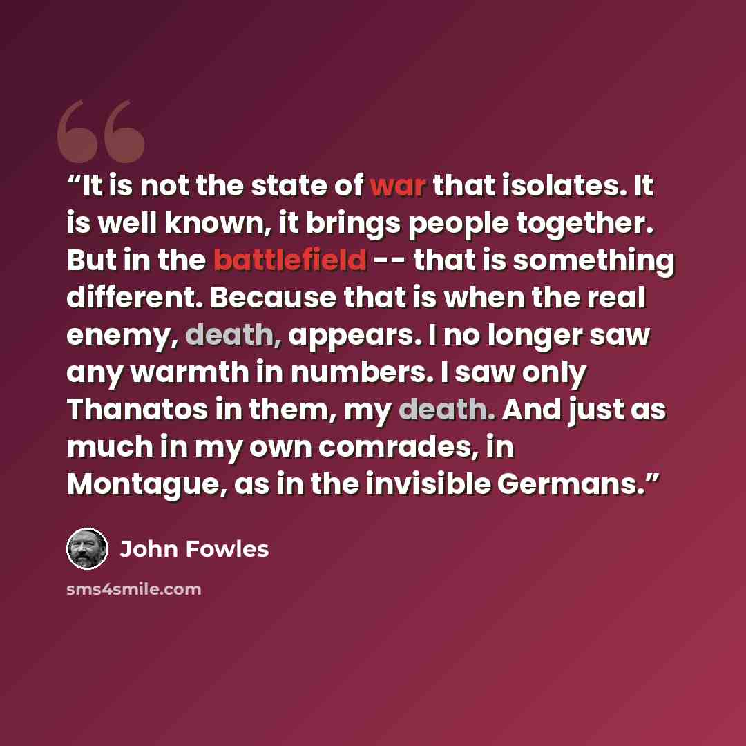 “It is not the state of war that isolates. It is well known, it brings people together. But in the battlefield -- that is something different. Because that is when the real enemy, death, appears. I no longer saw any warmth in numbers. I saw only Thanatos in them, my death. And just as much in my…” quote by John Fowles