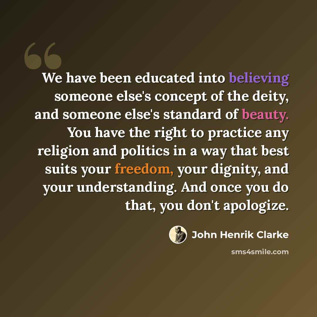 “We have been educated into believing someone else's concept of the deity, and someone else's standard of beauty. You have the right to practice any religion and politics in a way that best suits your freedom, your dignity, and your understanding. And once you do that, you don't apologize.” quote by John Henrik Clarke