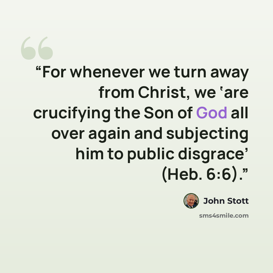 “For whenever we turn away from Christ, we ‘are crucifying the Son of God all over again and subjecting him to public disgrace’ (Heb. 6:6).” quote by John Stott