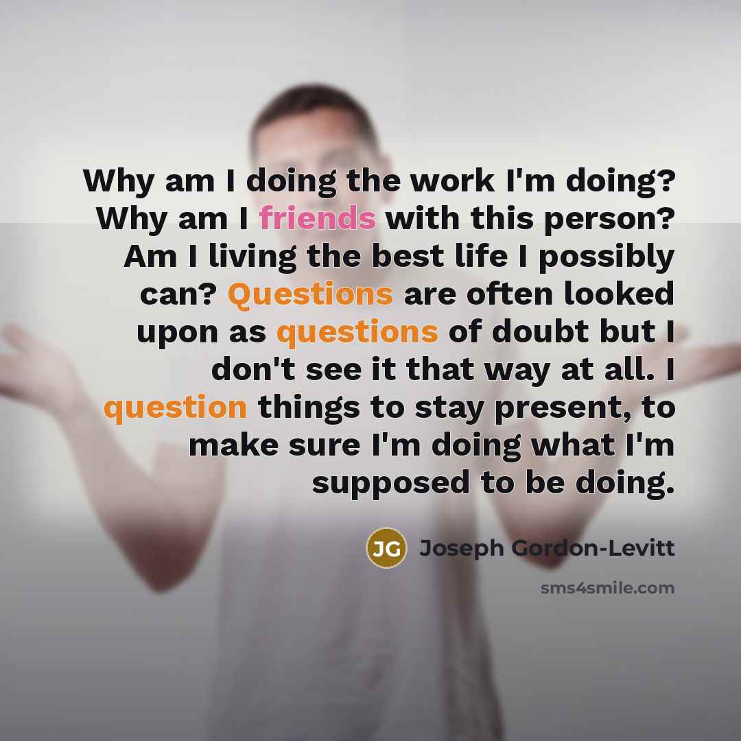 “Why am I doing the work I'm doing? Why am I friends with this person? Am I living the best life I possibly can? Questions are often looked upon as questions of doubt but I don't see it that way at all. I question things to stay present, to make sure I'm doing what I'm supposed to be doing.” quote by Joseph Gordon-Levitt