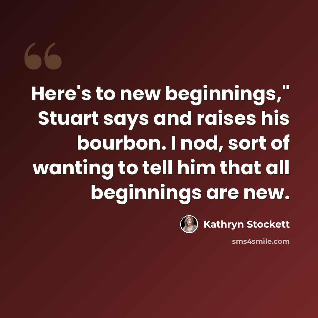 “Here's to new beginnings," Stuart says and raises his bourbon. I nod, sort of wanting to tell him that all beginnings are new.” quote by Kathryn Stockett