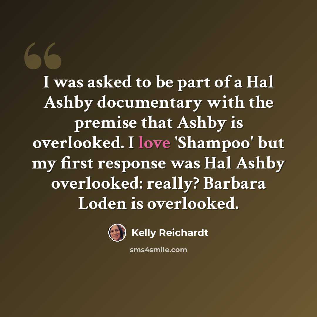 “I was asked to be part of a Hal Ashby documentary with the premise that Ashby is overlooked. I love 'Shampoo' but my first response was Hal Ashby overlooked: really? Barbara Loden is overlooked.” quote by Kelly Reichardt