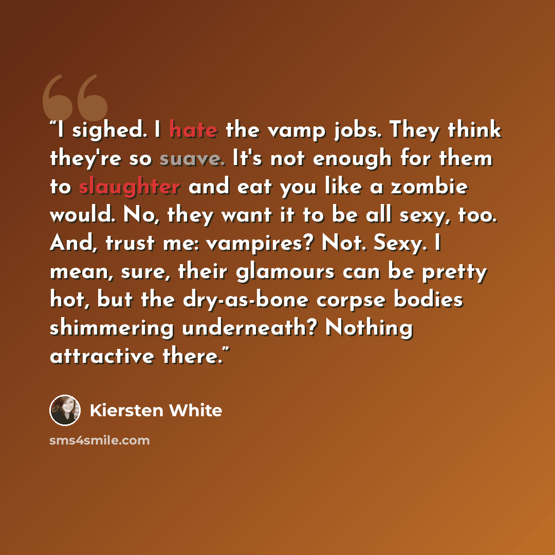 “I sighed. I hate the vamp jobs. They think they're so suave. It's not enough for them to slaughter and eat you like a zombie would. No, they want it to be all sexy, too. And, trust me: vampires? Not. Sexy. I mean, sure, their glamours can be pretty hot, but the dry-as-bone corpse bodies shimmering…” quote by Kiersten White
