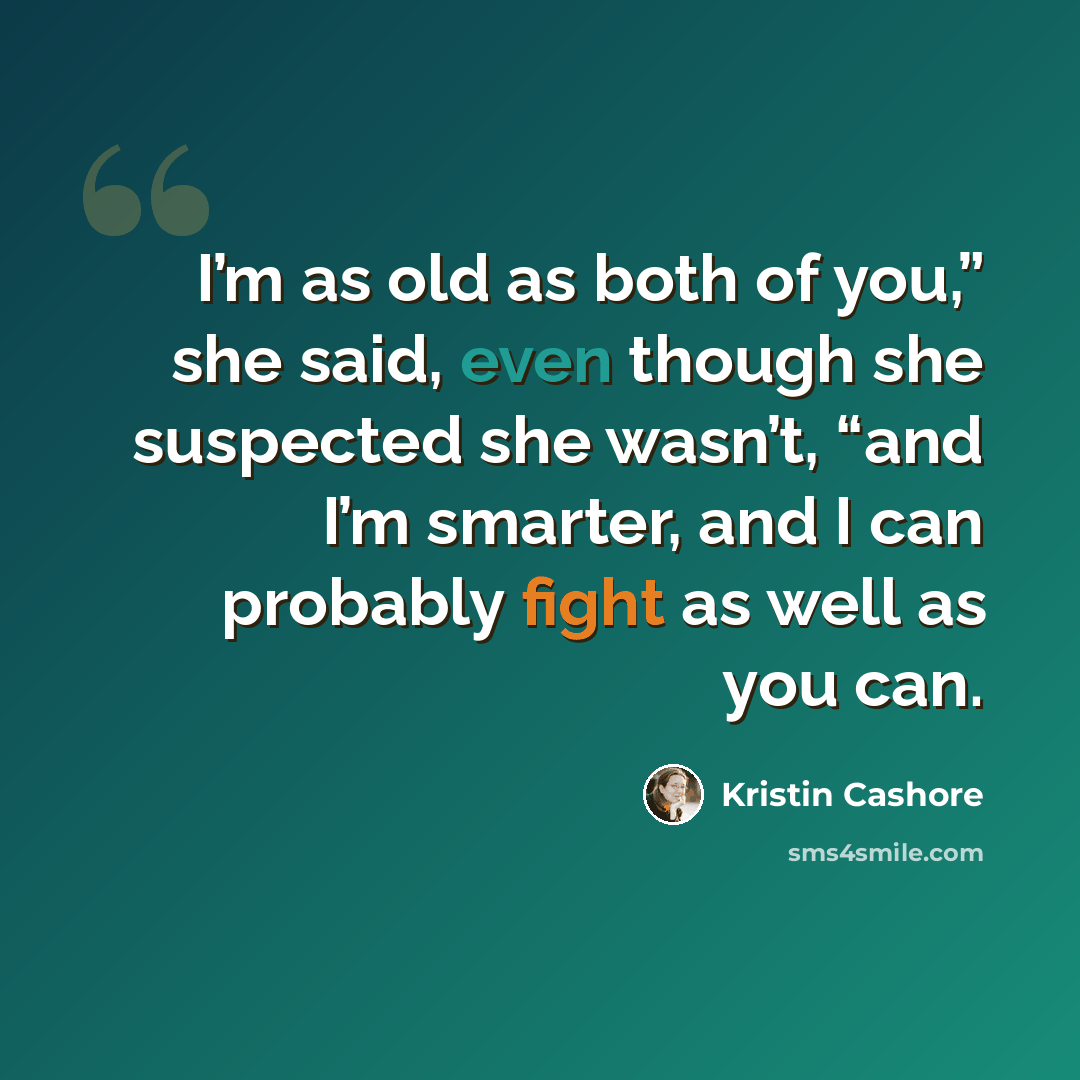 “I’m as old as both of you,” she said, even though she suspected she wasn’t, “and I’m smarter, and I can probably fight as well as you can.” quote by Kristin Cashore