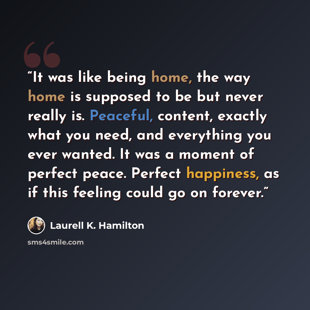 “It was like being home, the way home is supposed to be but never really is. Peaceful, content, exactly what you need, and everything you ever wanted. It was a moment of perfect peace. Perfect happiness, as if this feeling could go on forever.” quote by Laurell K. Hamilton