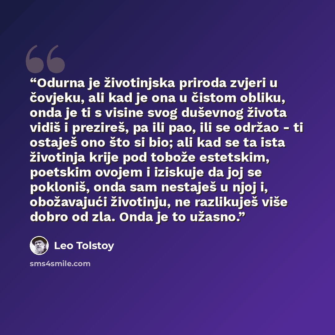 “Odurna je životinjska priroda zvjeri u čovjeku, ali kad je ona u čistom obliku, onda je ti s visine svog duševnog života vidiš i prezireš, pa ili pao, ili se održao - ti ostaješ ono što si bio; ali kad se ta ista životinja krije pod tobože estetskim, poetskim ovojem i iziskuje da joj se pokloniš…” quote by Leo Tolstoy