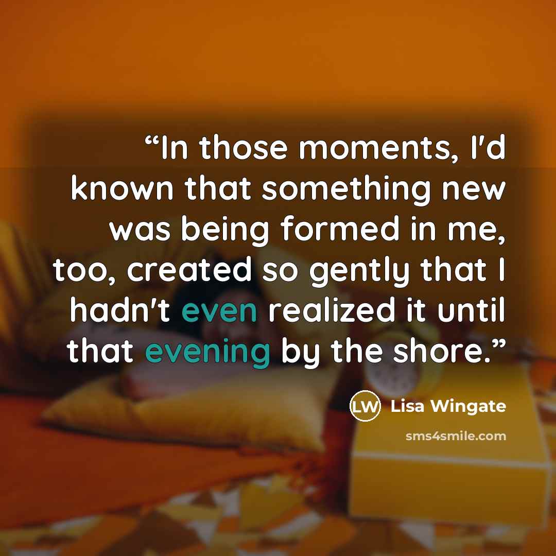“In those moments, I'd known that something new was being formed in me, too, created so gently that I hadn't even realized it until that evening by the shore.” quote by Lisa Wingate