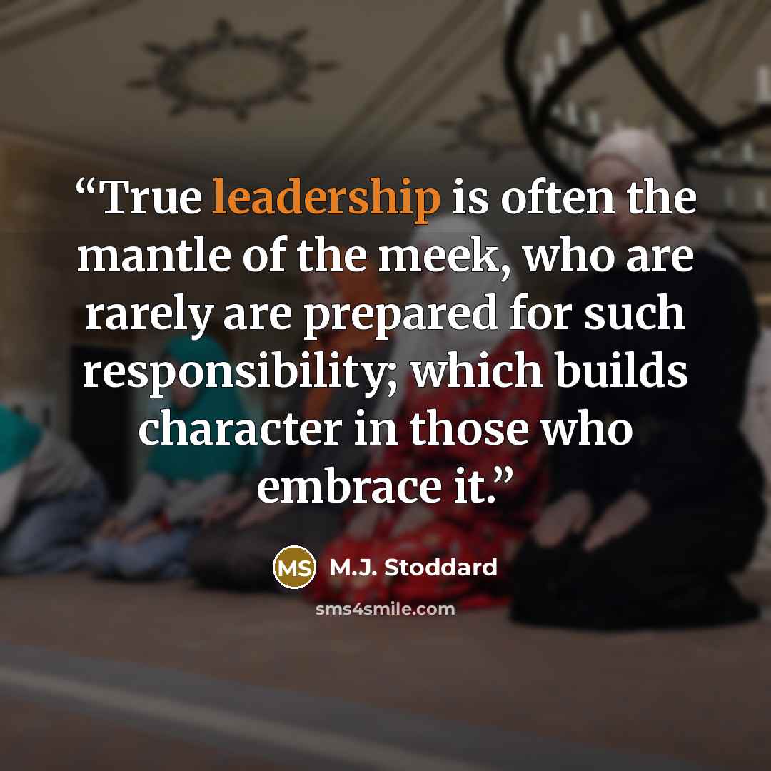 “True leadership is often the mantle of the meek, who are rarely are prepared for such responsibility; which builds character in those who embrace it.” quote by M.J. Stoddard