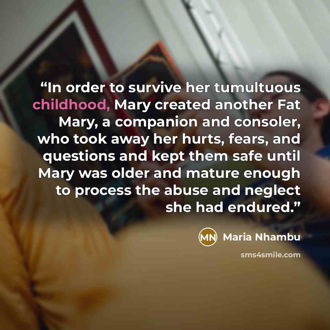 “In order to survive her tumultuous childhood, Mary created another Fat Mary, a companion and consoler, who took away her hurts, fears, and questions and kept them safe until Mary was older and mature enough to process the abuse and neglect she had endured.” quote by Maria Nhambu