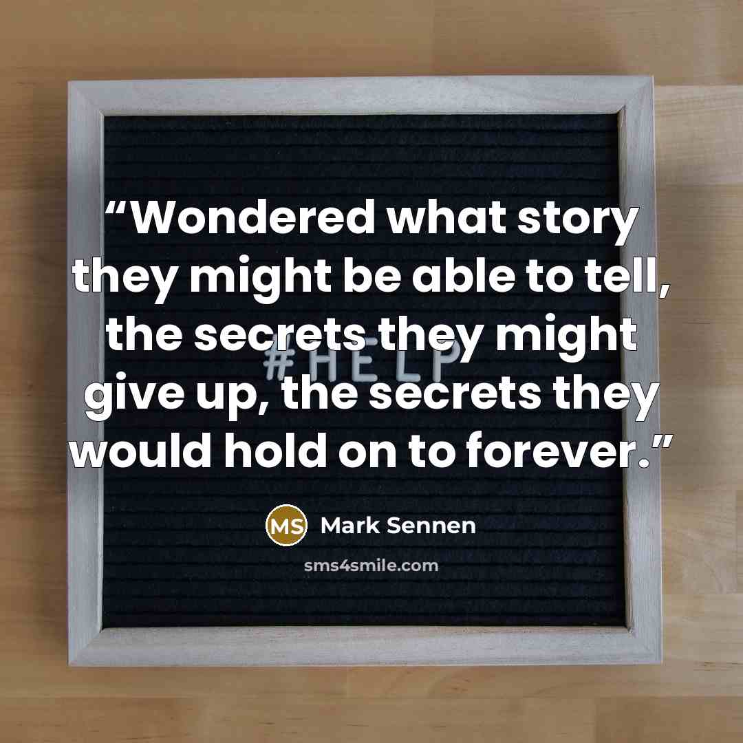 “Wondered what story they might be able to tell, the secrets they might give up, the secrets they would hold on to forever.” quote by Mark Sennen