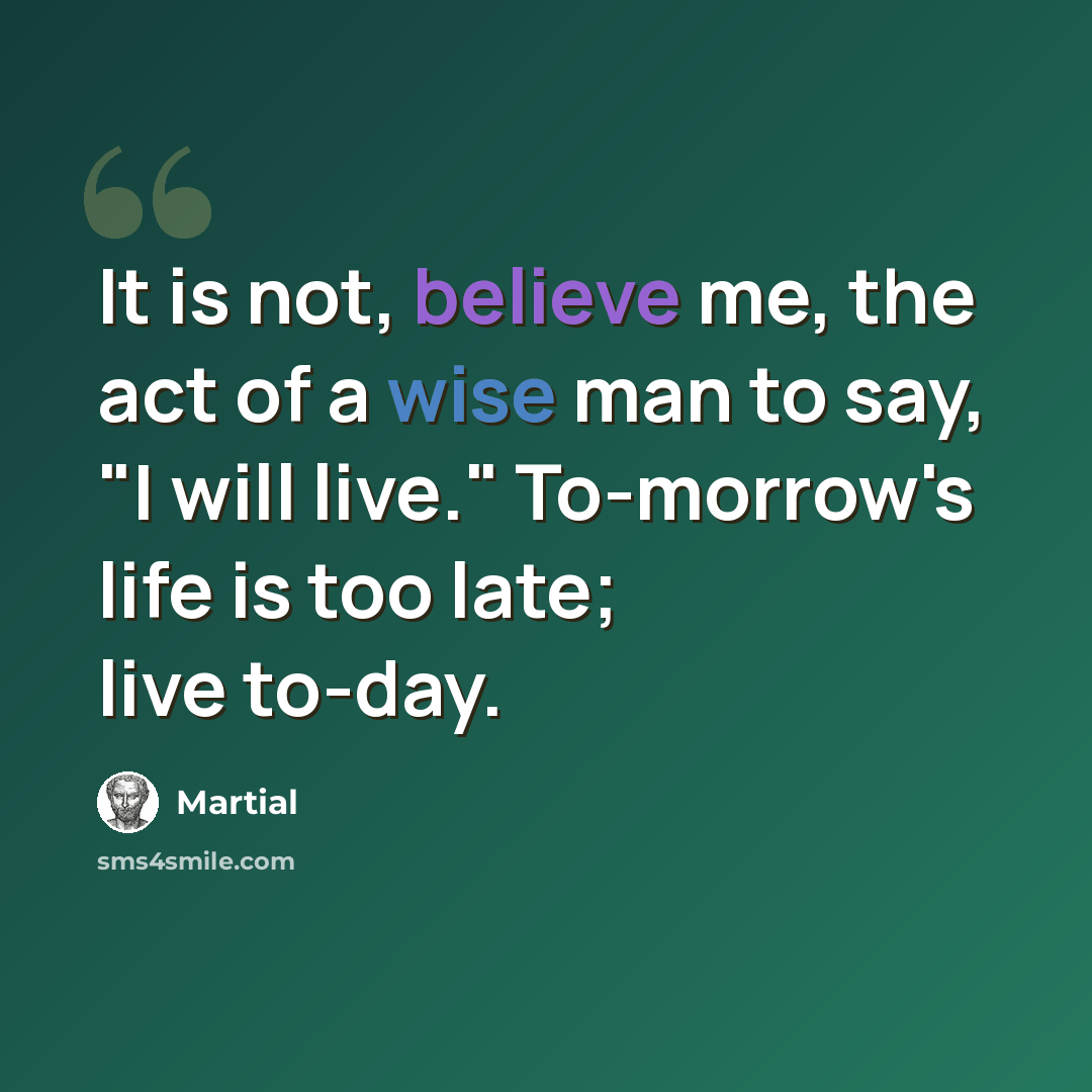 “It is not, believe me, the act of a wise man to say, "I will live." To-morrow's life is too late; live to-day.” quote by Martial