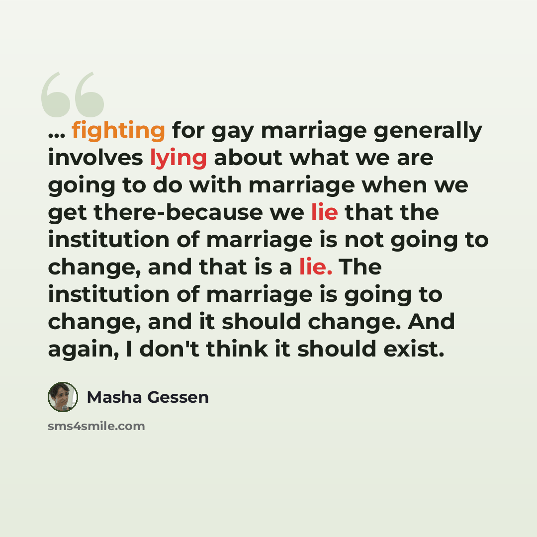 “... fighting for gay marriage generally involves lying about what we are going to do with marriage when we get there-because we lie that the institution of marriage is not going to change, and that is a lie. The institution of marriage is going to change, and it should change. And again, I don't…” quote by Masha Gessen