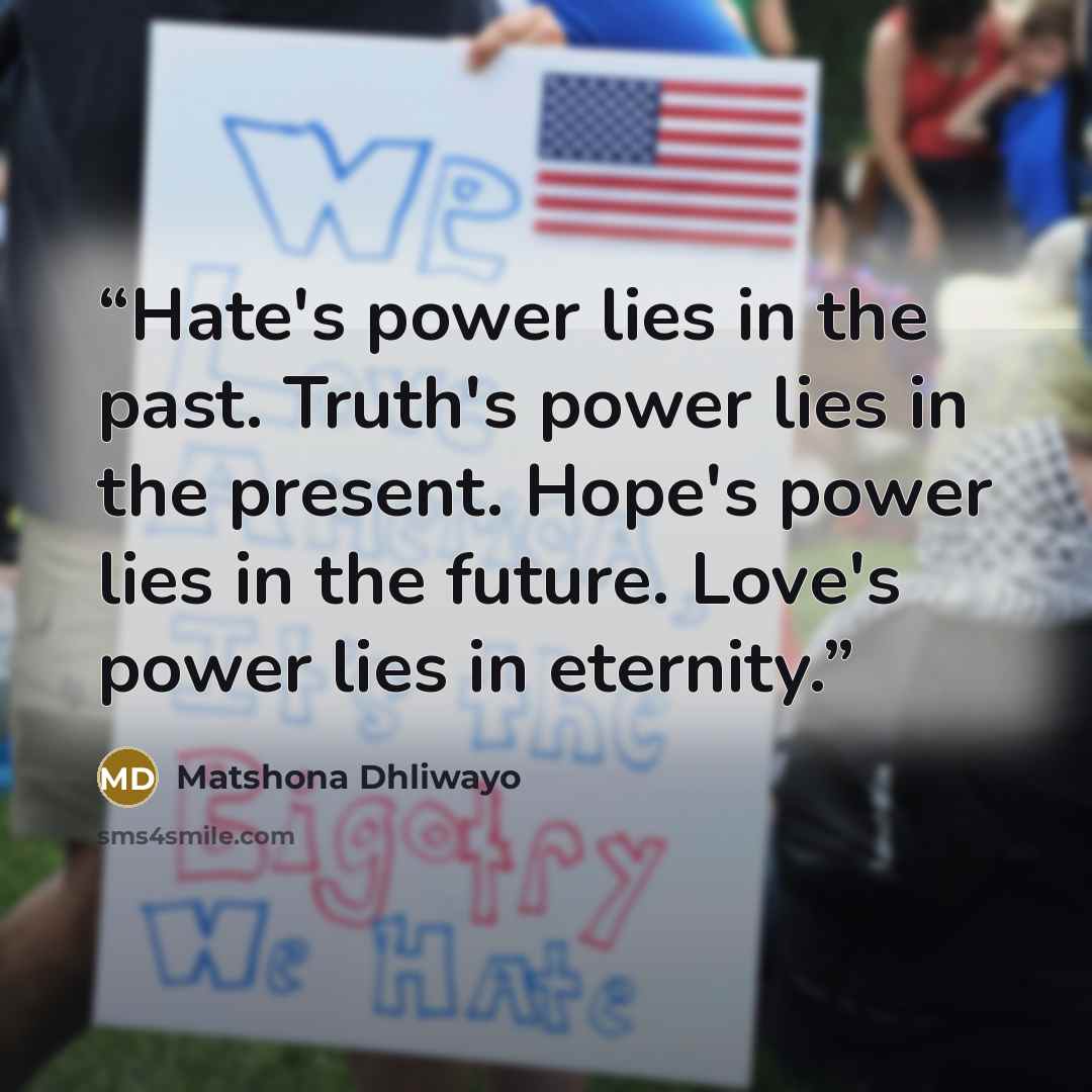 “Hate's power lies in the past. Truth's power lies in the present. Hope's power lies in the future. Love's power lies in eternity.” quote by Matshona Dhliwayo