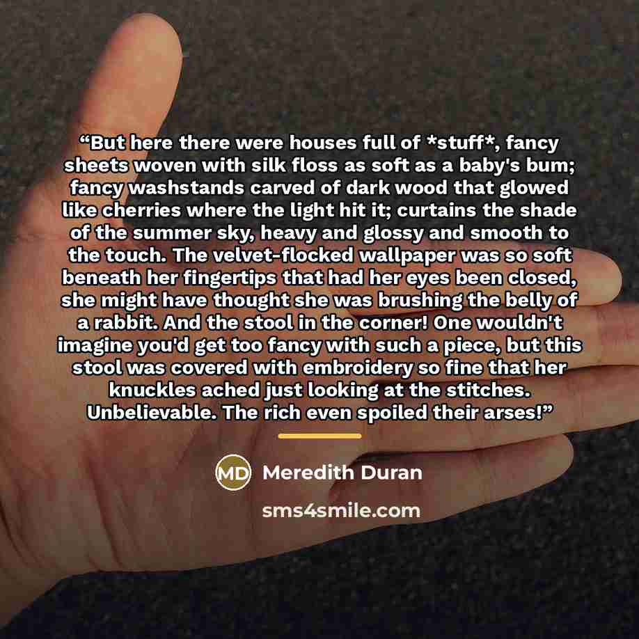“But here there were houses full of *stuff*, fancy sheets woven with silk floss as soft as a baby's bum; fancy washstands carved of dark wood that glowed like cherries where the light hit it; curtains the shade of the summer sky, heavy and glossy and smooth to the touch. The velvet-flocked…” quote by Meredith Duran