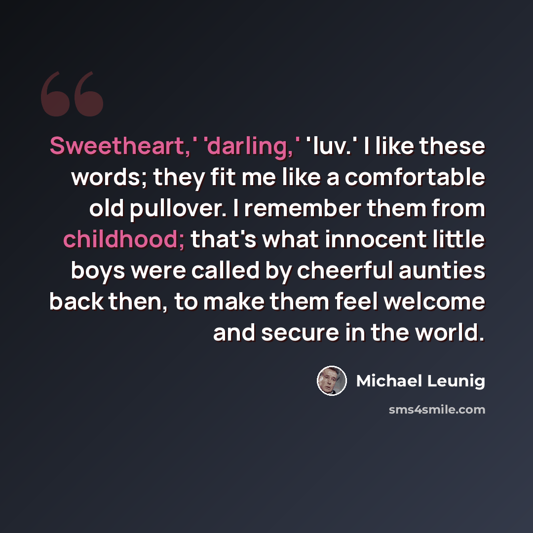 “Sweetheart,' 'darling,' 'luv.' I like these words; they fit me like a comfortable old pullover. I remember them from childhood; that's what innocent little boys were called by cheerful aunties back then, to make them feel welcome and secure in the world.” quote by Michael Leunig