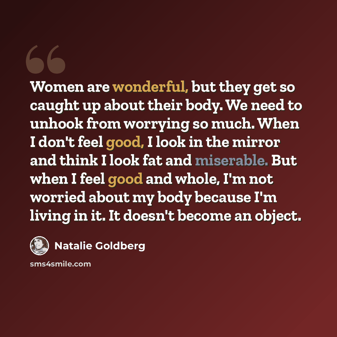 “Women are wonderful, but they get so caught up about their body. We need to unhook from worrying so much. When I don't feel good, I look in the mirror and think I look fat and miserable. But when I feel good and whole, I'm not worried about my body because I'm living in it. It doesn't become an…” quote by Natalie Goldberg