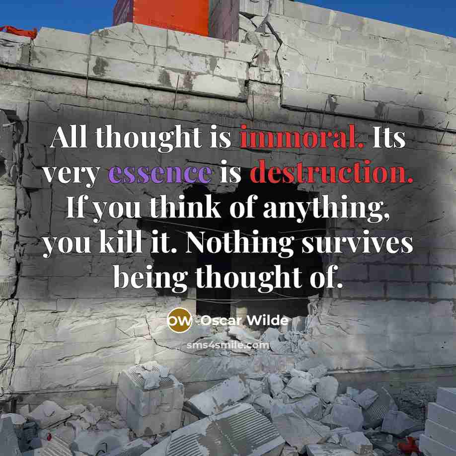 “All thought is immoral. Its very essence is destruction. If you think of anything, you kill it. Nothing survives being thought of.” quote by Oscar Wilde
