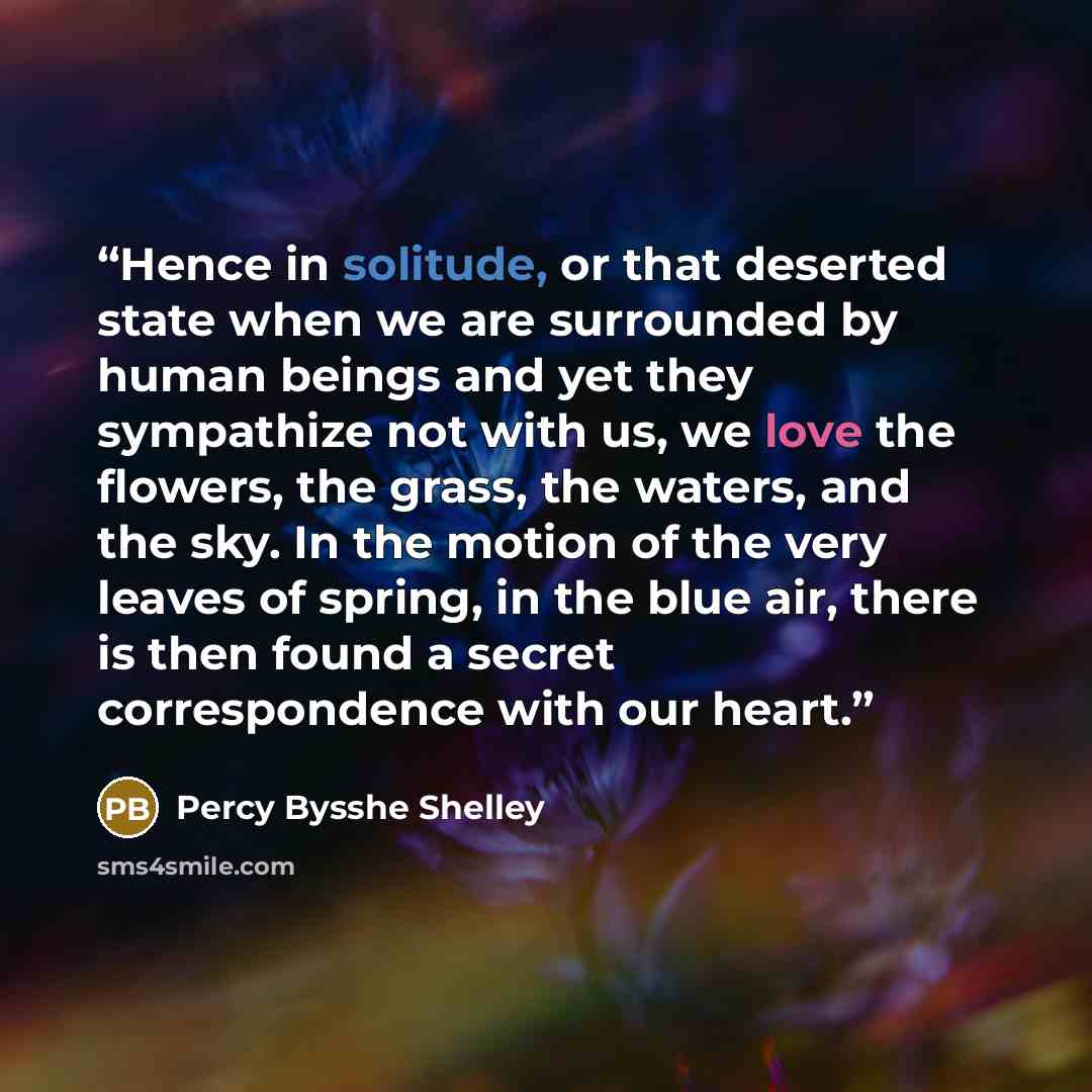 “Hence in solitude, or that deserted state when we are surrounded by human beings and yet they sympathize not with us, we love the flowers, the grass, the waters, and the sky. In the motion of the very leaves of spring, in the blue air, there is then found a secret correspondence with our heart.” quote by Percy Bysshe Shelley
