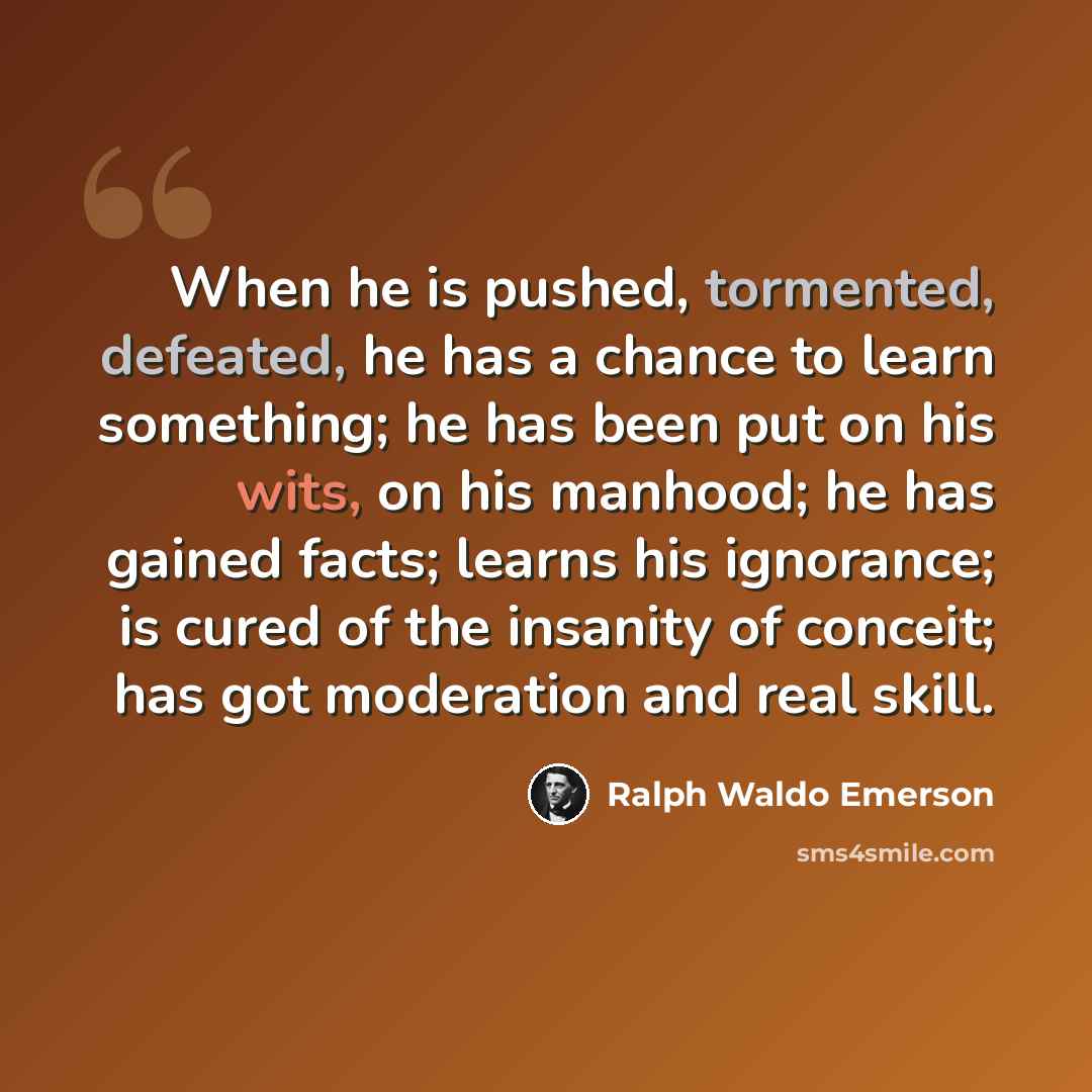 “When he is pushed, tormented, defeated, he has a chance to learn something; he has been put on his wits, on his manhood; he has gained facts; learns his ignorance; is cured of the insanity of conceit; has got moderation and real skill.” quote by Ralph Waldo Emerson