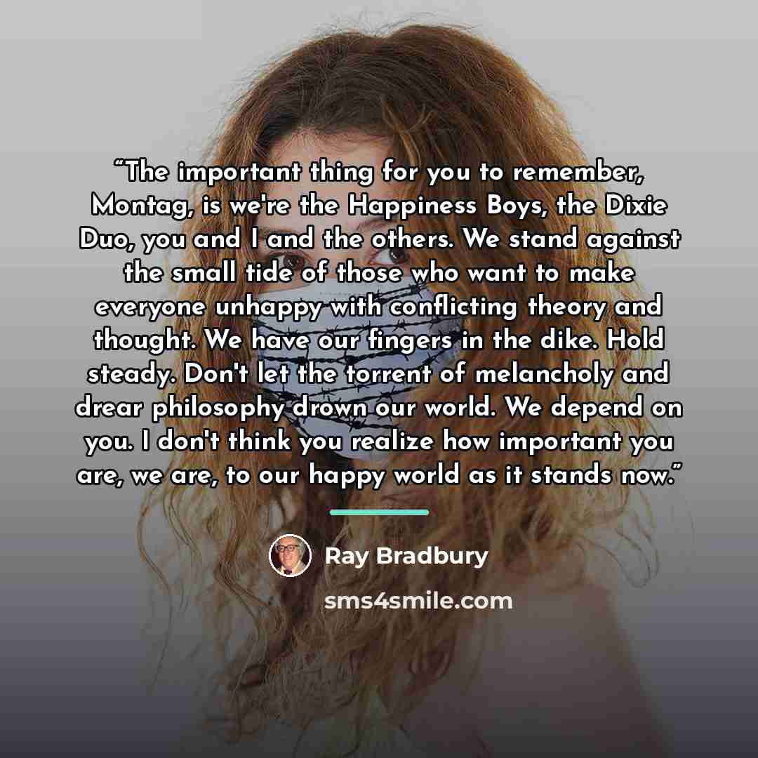 “The important thing for you to remember, Montag, is we're the Happiness Boys, the Dixie Duo, you and I and the others. We stand against the small tide of those who want to make everyone unhappy with conflicting theory and thought. We have our fingers in the dike. Hold steady. Don't let the torrent…” quote by Ray Bradbury