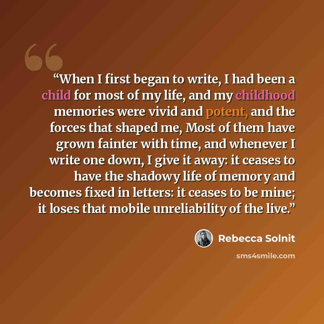 “When I first began to write, I had been a child for most of my life, and my childhood memories were vivid and potent, and the forces that shaped me, Most of them have grown fainter with time, and whenever I write one down, I give it away: it ceases to have the shadowy life of memory and becomes…” quote by Rebecca Solnit