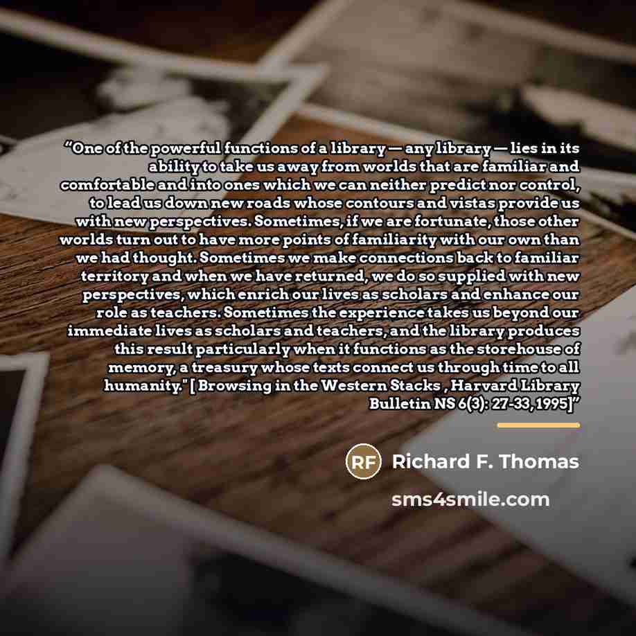 “One of the powerful functions of a library — any library — lies in its ability to take us away from worlds that are familiar and comfortable and into ones which we can neither predict nor control, to lead us down new roads whose contours and vistas provide us with new perspectives. Sometimes, if…” quote by Richard F. Thomas