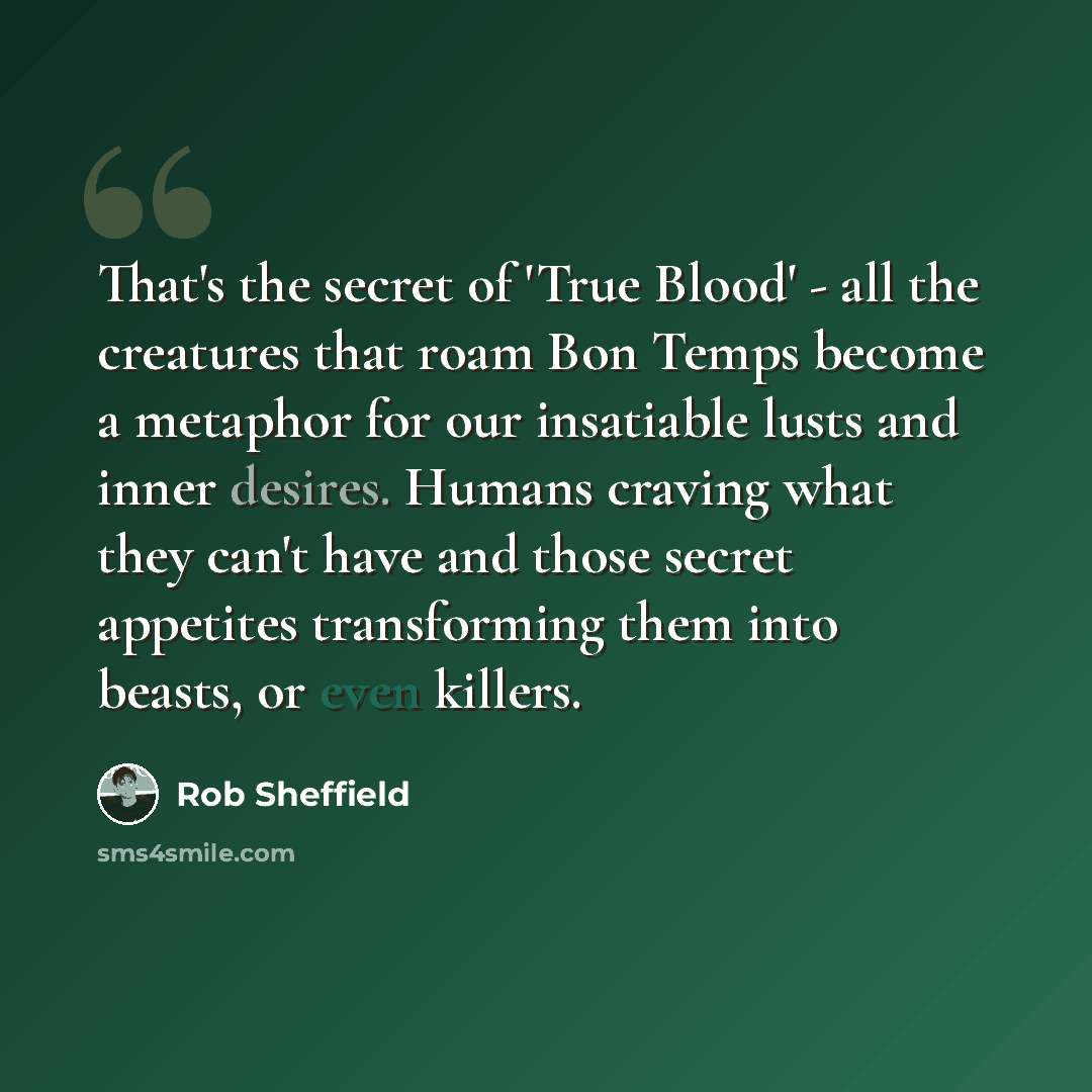 “That's the secret of 'True Blood' - all the creatures that roam Bon Temps become a metaphor for our insatiable lusts and inner desires. Humans craving what they can't have and those secret appetites transforming them into beasts, or even killers.” quote by Rob Sheffield