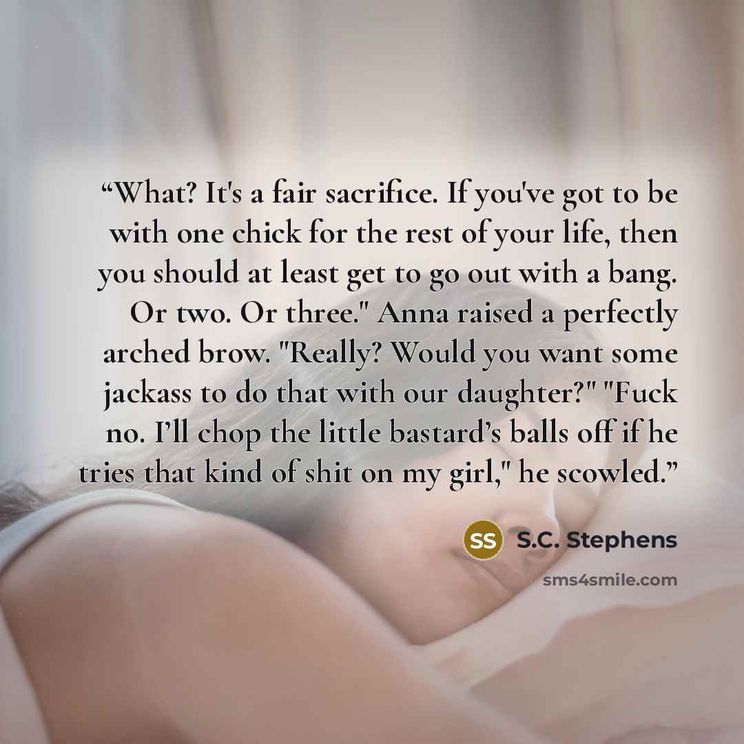 “What? It's a fair sacrifice. If you've got to be with one chick for the rest of your life, then you should at least get to go out with a bang. Or two. Or three." Anna raised a perfectly arched brow. "Really? Would you want some jackass to do that with our daughter?" "Fuck no. I’ll chop the little…” quote by S.C. Stephens