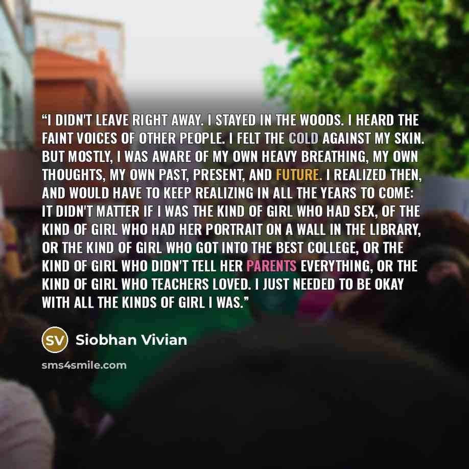 “I didn't leave right away. I stayed in the woods. I heard the faint voices of other people. I felt the cold against my skin. But mostly, I was aware of my own heavy breathing, my own thoughts, my own past, present, and future. I realized then, and would have to keep realizing in all the years to…” quote by Siobhan Vivian
