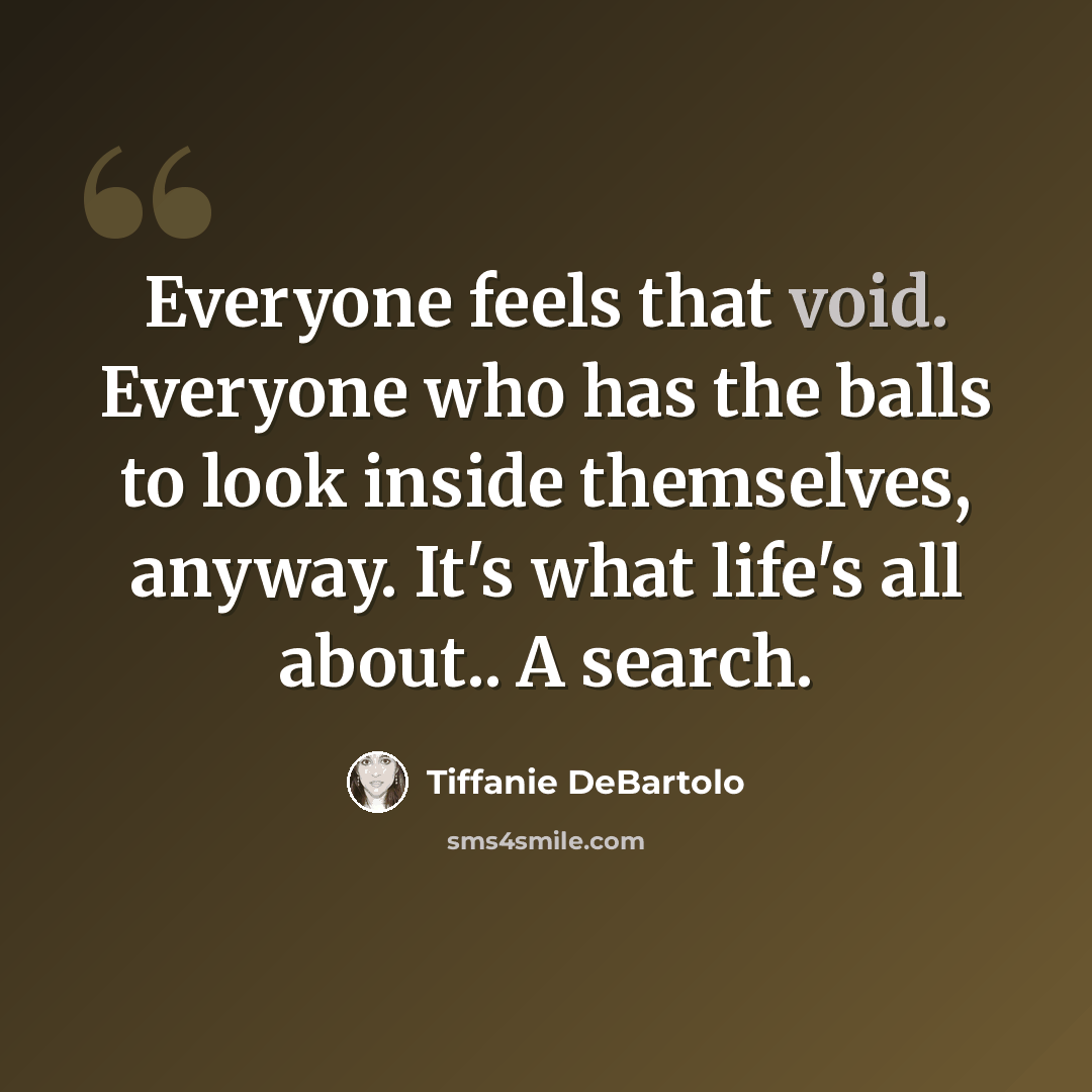 “Everyone feels that void. Everyone who has the balls to look inside themselves, anyway. It's what life's all about.. A search.” quote by Tiffanie DeBartolo