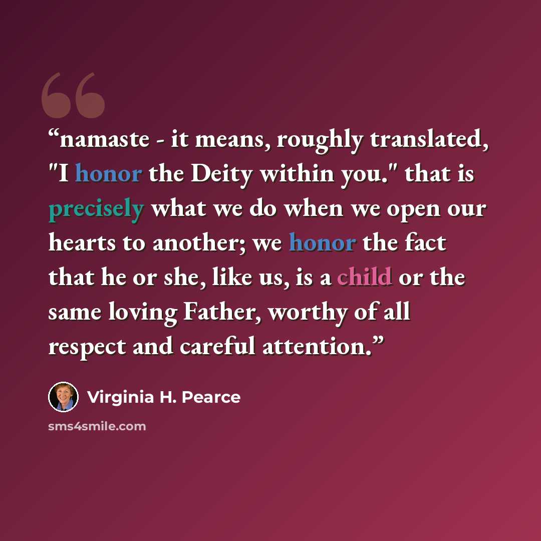 “namaste - it means, roughly translated, "I honor the Deity within you." that is precisely what we do when we open our hearts to another; we honor the fact that he or she, like us, is a child or the same loving Father, worthy of all respect and careful attention.” quote by virginia h. pearce