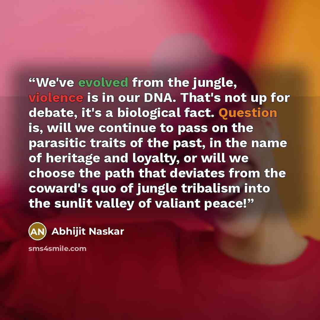 “We've evolved from the jungle, violence is in our DNA. That's not up for debate, it's a biological fact. Question is, will we continue to pass on the parasitic traits of the past, in the name of heritage and loyalty, or will we choose the path that deviates from the coward's quo of jungle…” quote by Abhijit Naskar