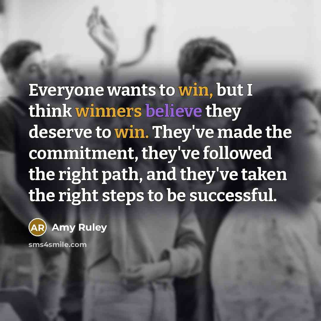 “Everyone wants to win, but I think winners believe they deserve to win. They've made the commitment, they've followed the right path, and they've taken the right steps to be successful.” quote by Amy Ruley