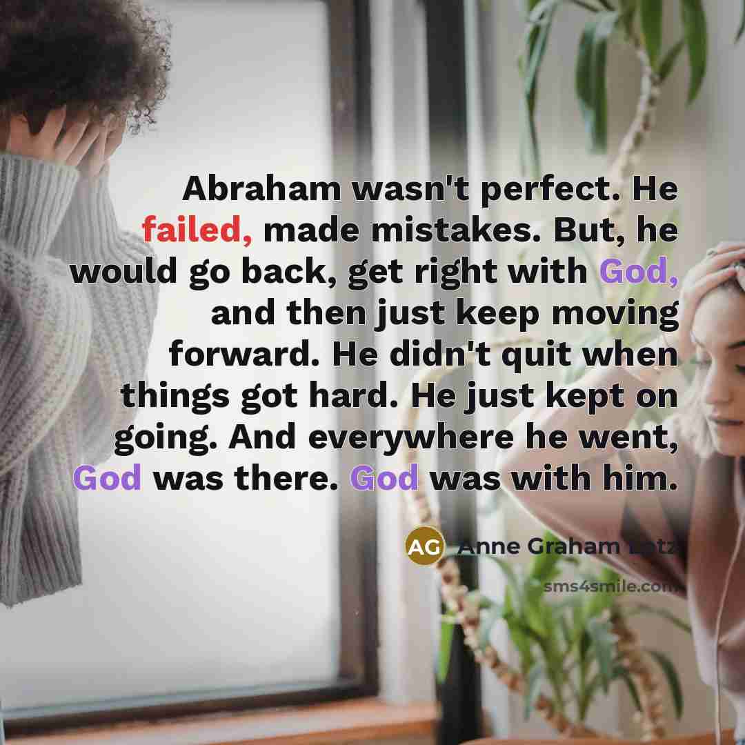 “Abraham wasn't perfect. He failed, made mistakes. But, he would go back, get right with God, and then just keep moving forward. He didn't quit when things got hard. He just kept on going. And everywhere he went, God was there. God was with him.” quote by Anne Graham Lotz