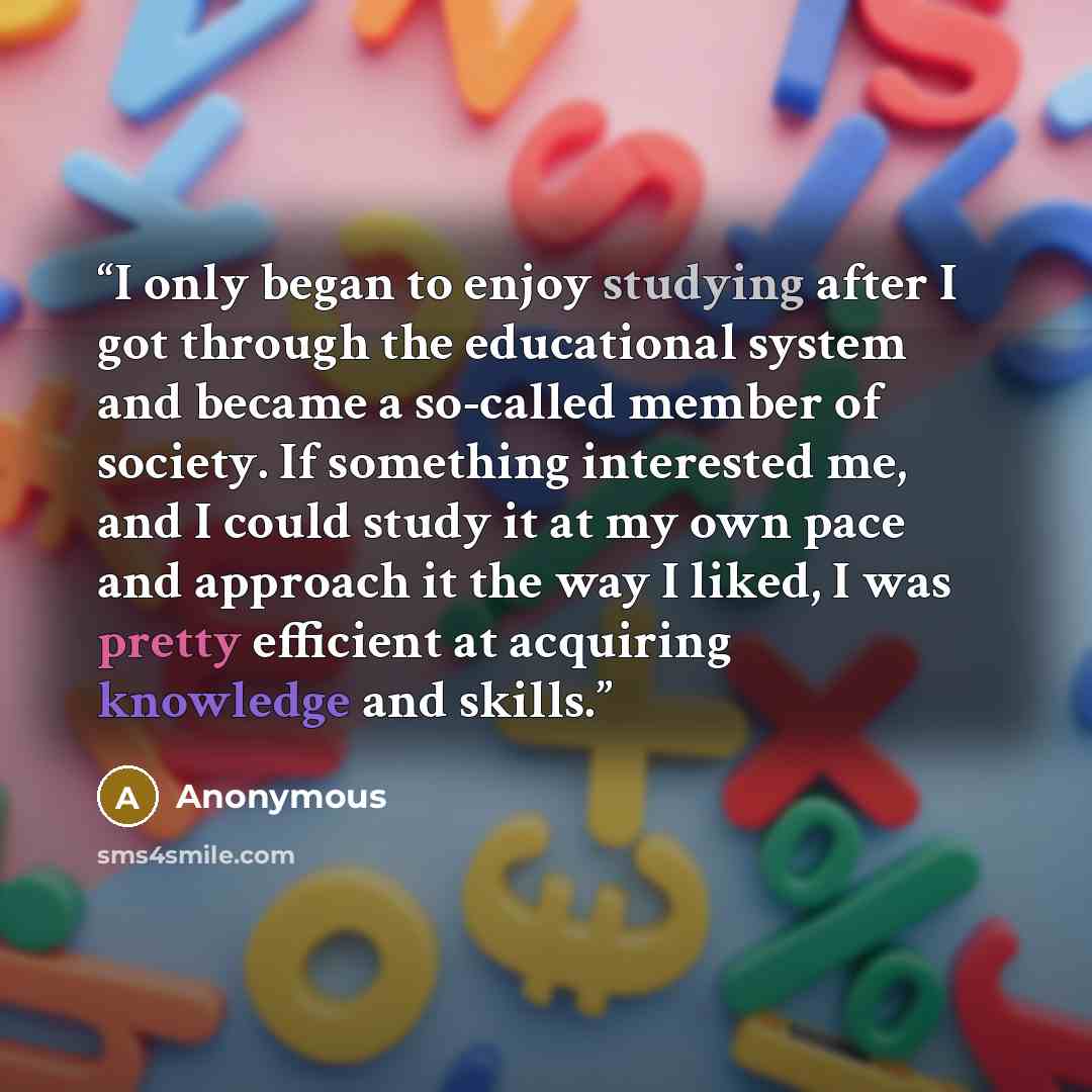 “I only began to enjoy studying after I got through the educational system and became a so-called member of society. If something interested me, and I could study it at my own pace and approach it the way I liked, I was pretty efficient at acquiring knowledge and skills.” quote by Anonymous
