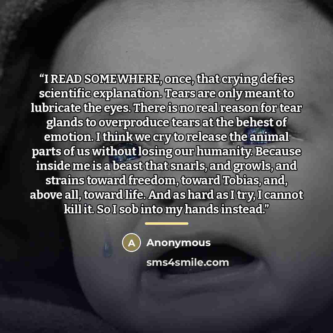“I READ SOMEWHERE, once, that crying defies scientific explanation. Tears are only meant to lubricate the eyes. There is no real reason for tear glands to overproduce tears at the behest of emotion. I think we cry to release the animal parts of us without losing our humanity. Because inside me is a…” quote by Anonymous