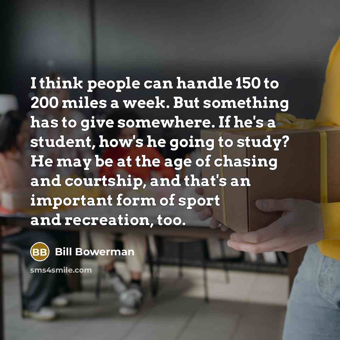 “I think people can handle 150 to 200 miles a week. But something has to give somewhere. If he's a student, how's he going to study? He may be at the age of chasing and courtship, and that's an important form of sport and recreation, too.” quote by Bill Bowerman