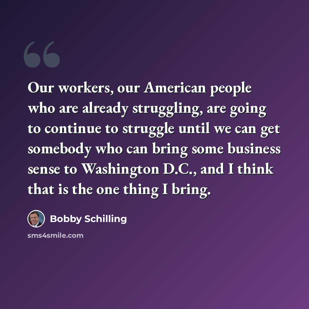 “Our workers, our American people who are already struggling, are going to continue to struggle until we can get somebody who can bring some business sense to Washington D.C., and I think that is the one thing I bring.” quote by Bobby Schilling