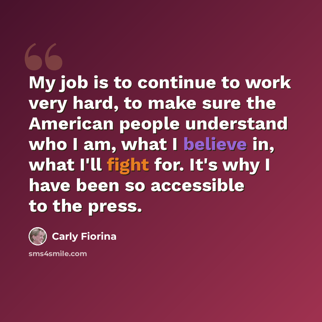 “My job is to continue to work very hard, to make sure the American people understand who I am, what I believe in, what I'll fight for. It's why I have been so accessible to the press.” quote by Carly Fiorina