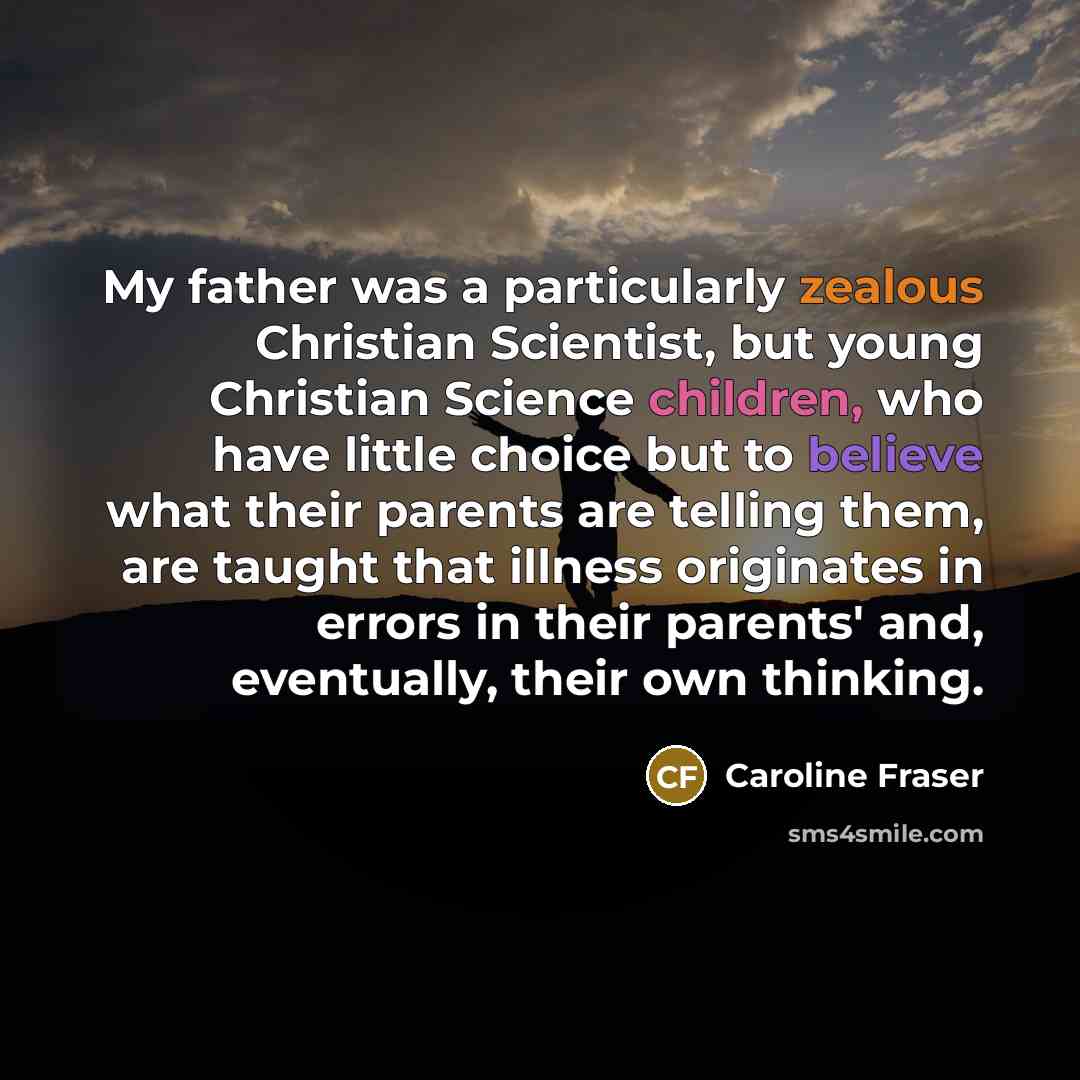 “My father was a particularly zealous Christian Scientist, but young Christian Science children, who have little choice but to believe what their parents are telling them, are taught that illness originates in errors in their parents' and, eventually, their own thinking.” quote by Caroline Fraser