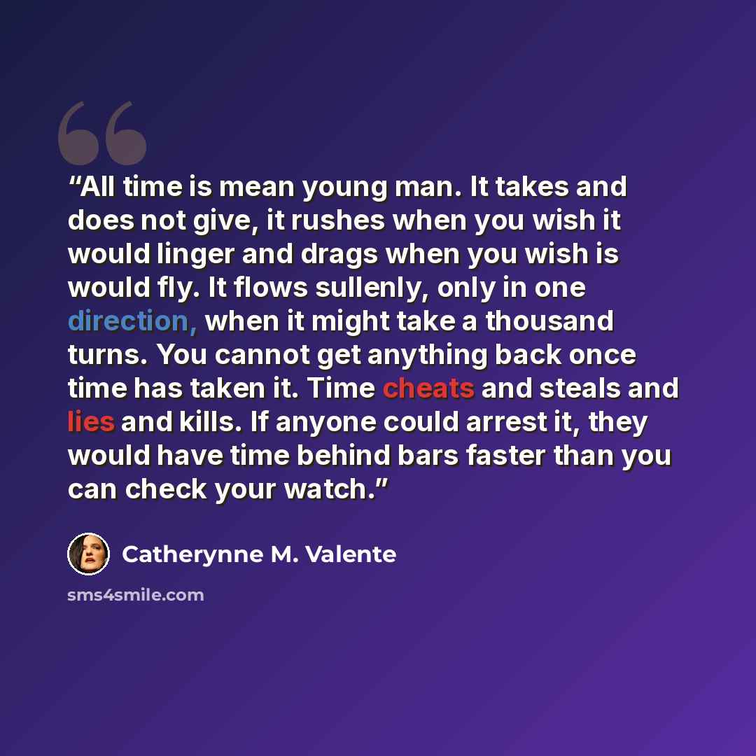 “All time is mean young man. It takes and does not give, it rushes when you wish it would linger and drags when you wish is would fly. It flows sullenly, only in one direction, when it might take a thousand turns. You cannot get anything back once time has taken it. Time cheats and steals and lies…” quote by Catherynne M. Valente