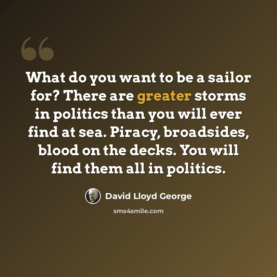 “What do you want to be a sailor for? There are greater storms in politics than you will ever find at sea. Piracy, broadsides, blood on the decks. You will find them all in politics.” quote by David Lloyd George