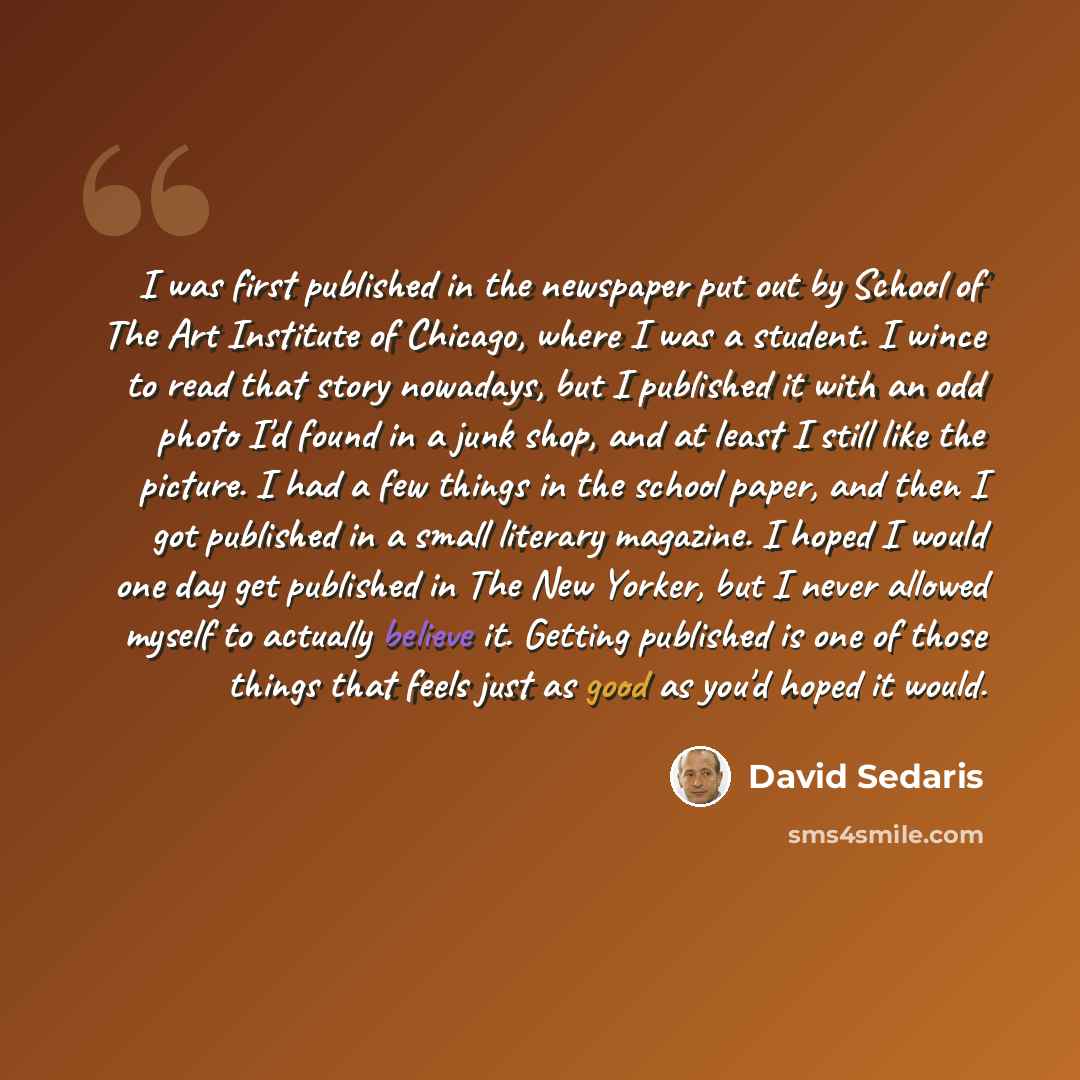“I was first published in the newspaper put out by School of The Art Institute of Chicago, where I was a student. I wince to read that story nowadays, but I published it with an odd photo I'd found in a junk shop, and at least I still like the picture. I had a few things in the school paper, and…” quote by David Sedaris