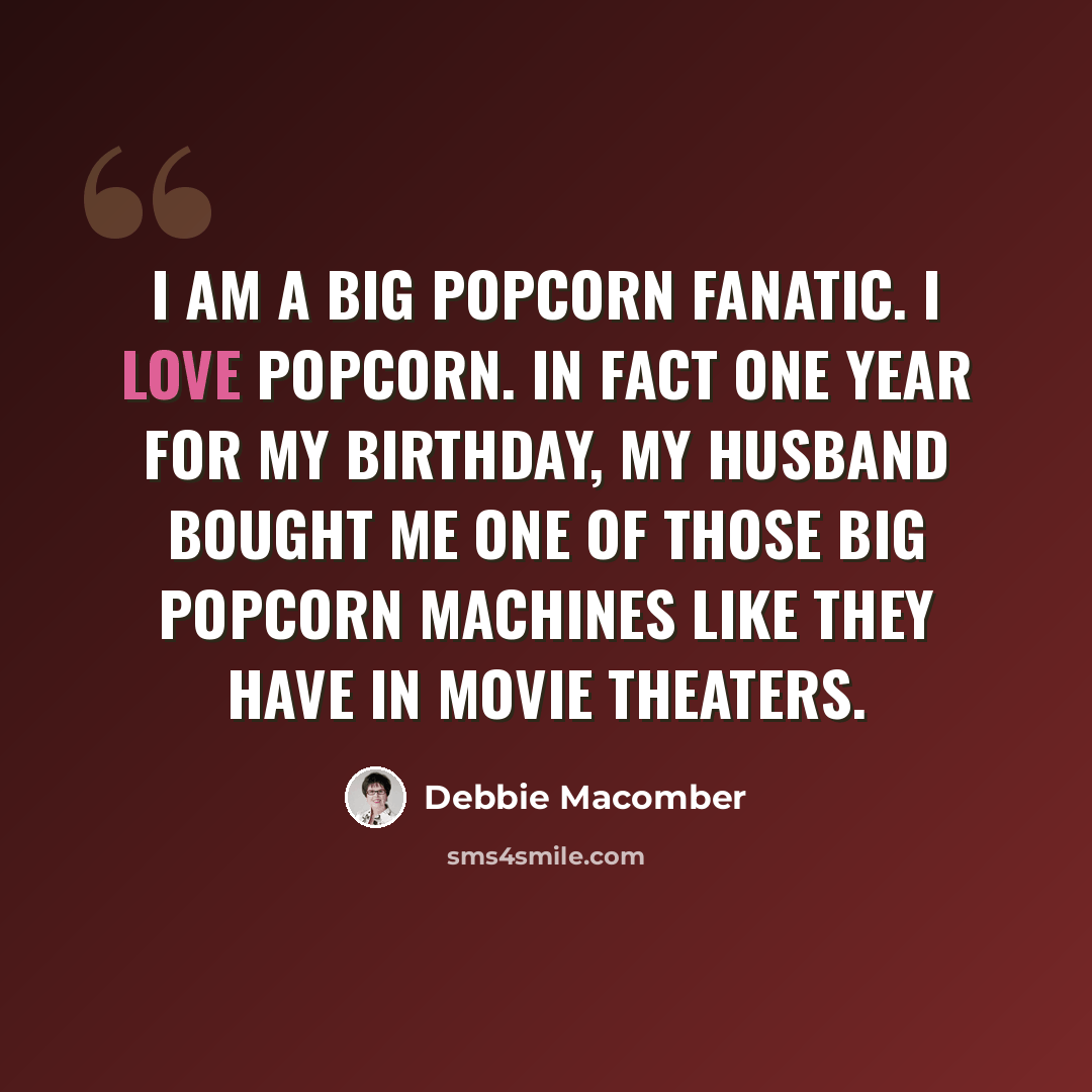 “I am a big popcorn fanatic. I love popcorn. In fact one year for my birthday, my husband bought me one of those big popcorn machines like they have in movie theaters.” quote by Debbie Macomber