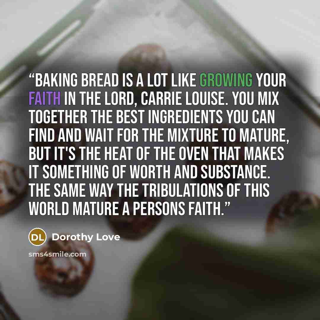 “Baking bread is a lot like growing your faith in the Lord, Carrie Louise. You mix together the best ingredients you can find and wait for the mixture to mature, but it's the heat of the oven that makes it something of worth and substance. The same way the tribulations of this world mature a…” quote by Dorothy Love