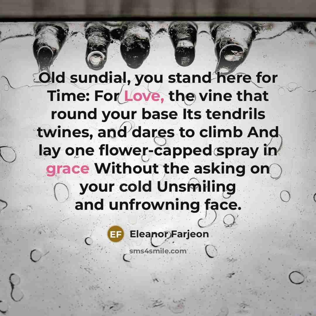 “Old sundial, you stand here for Time: For Love, the vine that round your base Its tendrils twines, and dares to climb And lay one flower-capped spray in grace Without the asking on your cold Unsmiling and unfrowning face.” quote by Eleanor Farjeon