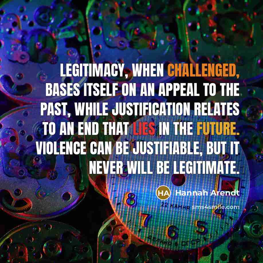 “Legitimacy, when challenged, bases itself on an appeal to the past, while justification relates to an end that lies in the future. Violence can be justifiable, but it never will be legitimate.” quote by Hannah Arendt