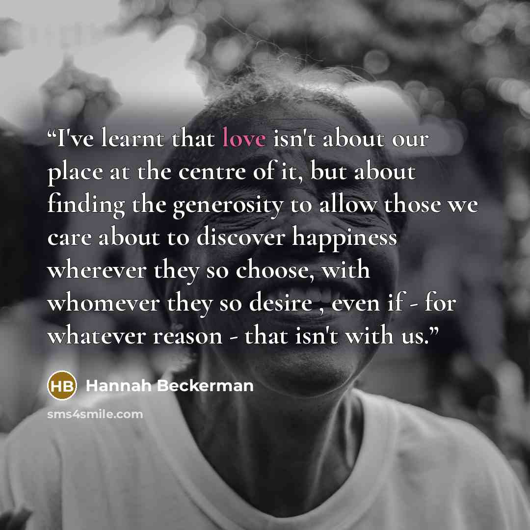 “I've learnt that love isn't about our place at the centre of it, but about finding the generosity to allow those we care about to discover happiness wherever they so choose, with whomever they so desire , even if - for whatever reason - that isn't with us.” quote by Hannah Beckerman