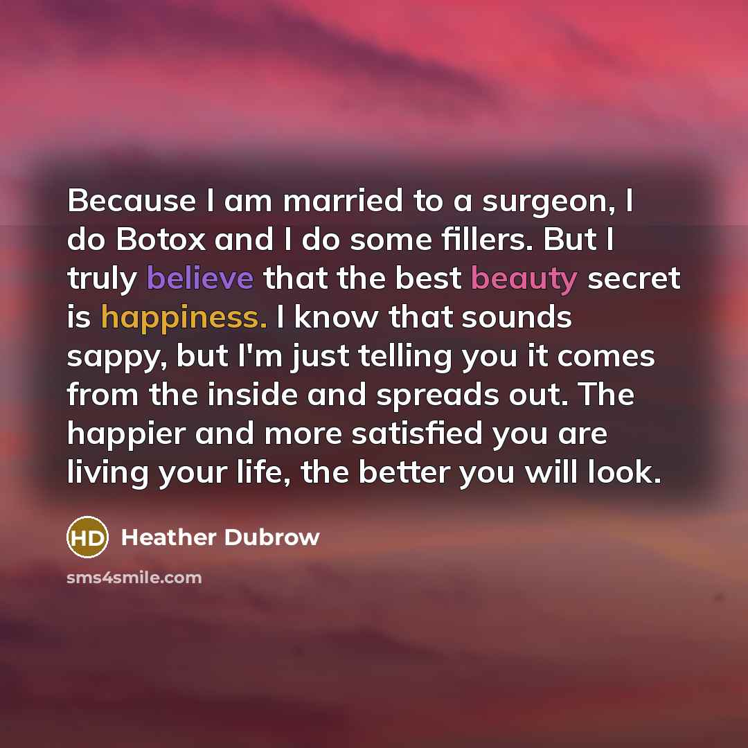 “Because I am married to a surgeon, I do Botox and I do some fillers. But I truly believe that the best beauty secret is happiness. I know that sounds sappy, but I'm just telling you it comes from the inside and spreads out. The happier and more satisfied you are living your life, the better you…” quote by Heather Dubrow